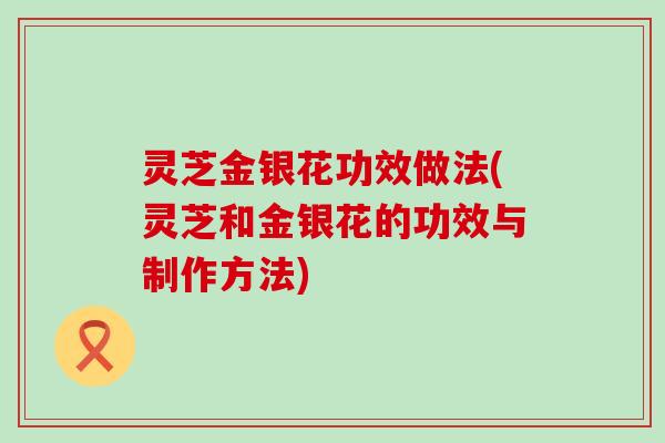 灵芝金银花功效做法(灵芝和金银花的功效与制作方法)
