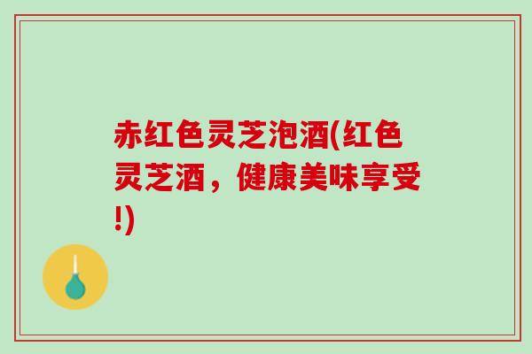 赤红色灵芝泡酒(红色灵芝酒，健康美味享受!)