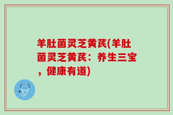 羊肚菌灵芝黄芪(羊肚菌灵芝黄芪：养生三宝，健康有道)