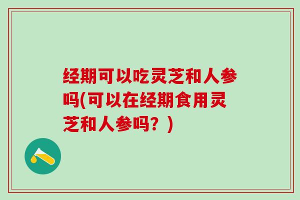 经期可以吃灵芝和人参吗(可以在经期食用灵芝和人参吗？)