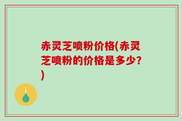 赤灵芝喷粉价格(赤灵芝喷粉的价格是多少？)