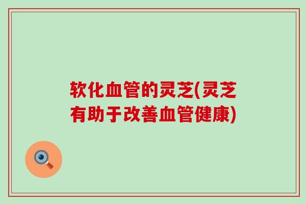 软化血管的灵芝(灵芝有助于改善血管健康)