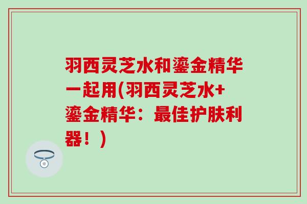 羽西灵芝水和鎏金精华一起用(羽西灵芝水+鎏金精华：最佳护肤利器！)