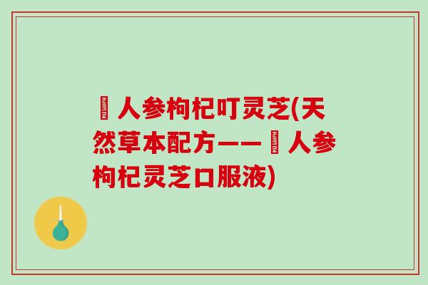 苉人参枸杞叮灵芝(天然草本配方——苉人参枸杞灵芝口服液)