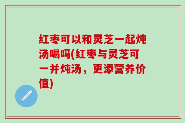 红枣可以和灵芝一起炖汤喝吗(红枣与灵芝可一并炖汤，更添营养价值)