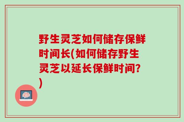 野生灵芝如何储存保鲜时间长(如何储存野生灵芝以延长保鲜时间？)