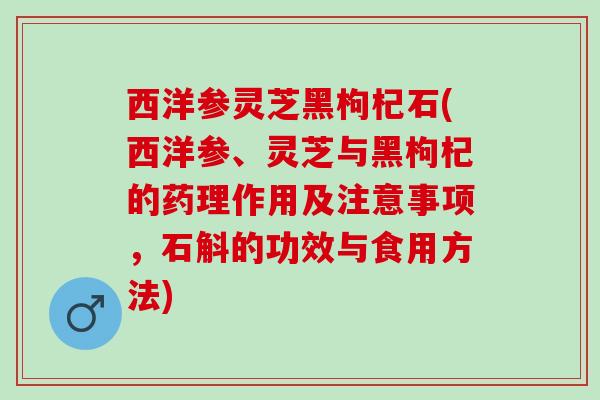 西洋参灵芝黑枸杞石(西洋参、灵芝与黑枸杞的药理作用及注意事项，石斛的功效与食用方法)