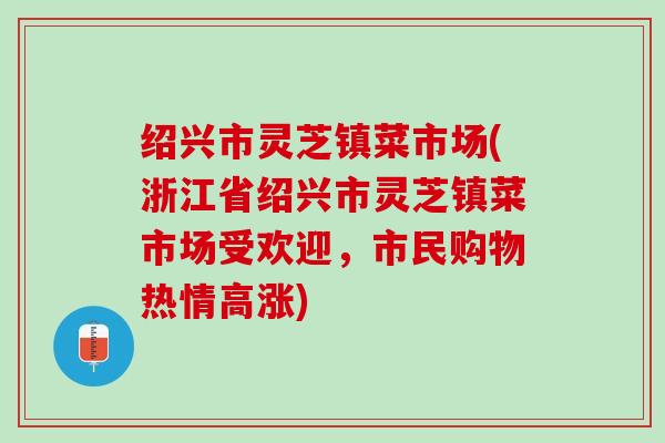 绍兴市灵芝镇菜市场(浙江省绍兴市灵芝镇菜市场受欢迎，市民购物热情高涨)