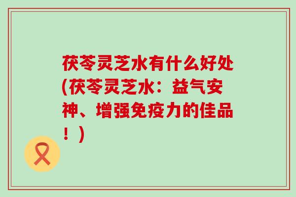 茯苓灵芝水有什么好处(茯苓灵芝水：益气安神、增强免疫力的佳品！)