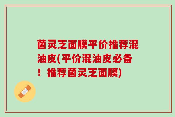 菌灵芝面膜平价推荐混油皮(平价混油皮必备！推荐菌灵芝面膜)