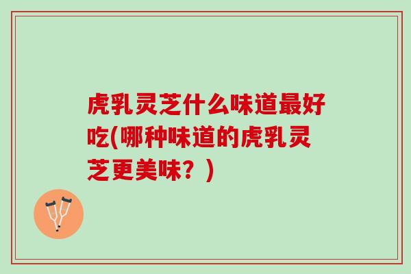 虎乳灵芝什么味道最好吃(哪种味道的虎乳灵芝更美味？)