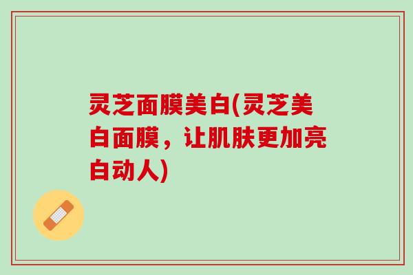灵芝面膜美白(灵芝美白面膜，让肌肤更加亮白动人)