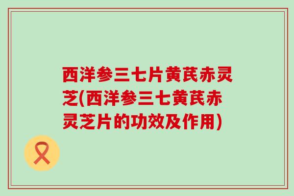 西洋参三七片黄芪赤灵芝(西洋参三七黄芪赤灵芝片的功效及作用)