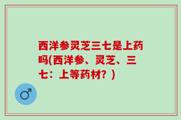 西洋参灵芝三七是上药吗(西洋参、灵芝、三七：上等药材？)