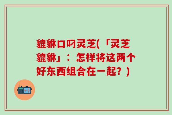 貔貅口叼灵芝(「灵芝貔貅」：怎样将这两个好东西组合在一起？)