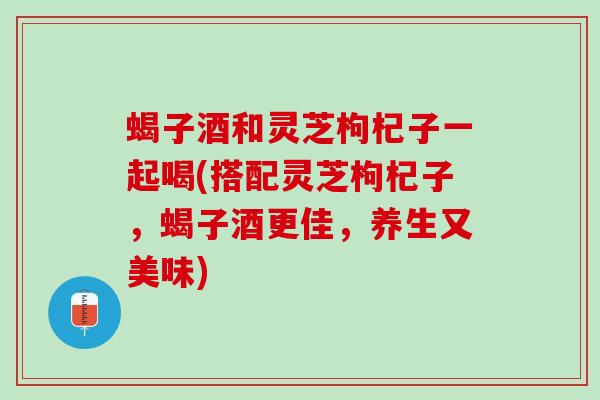 蝎子酒和灵芝枸杞子一起喝(搭配灵芝枸杞子，蝎子酒更佳，养生又美味)