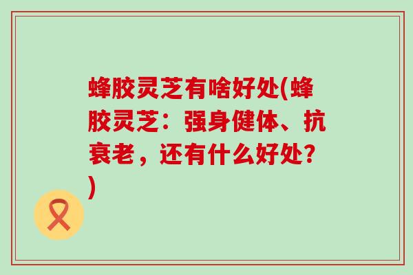 蜂胶灵芝有啥好处(蜂胶灵芝：强身健体、抗衰老，还有什么好处？)