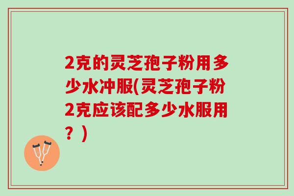 2克的灵芝孢子粉用多少水冲服(灵芝孢子粉2克应该配多少水服用？)