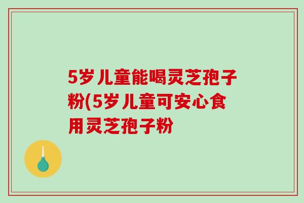 5岁儿童能喝灵芝孢子粉(5岁儿童可安心食用灵芝孢子粉