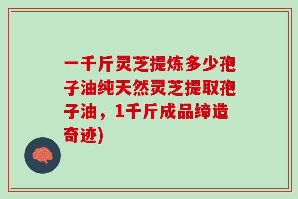 一千斤灵芝提炼多少孢子油纯天然灵芝提取孢子油，1千斤成品缔造奇迹)