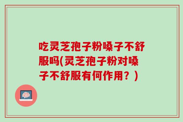吃灵芝孢子粉嗓子不舒服吗(灵芝孢子粉对嗓子不舒服有何作用？)