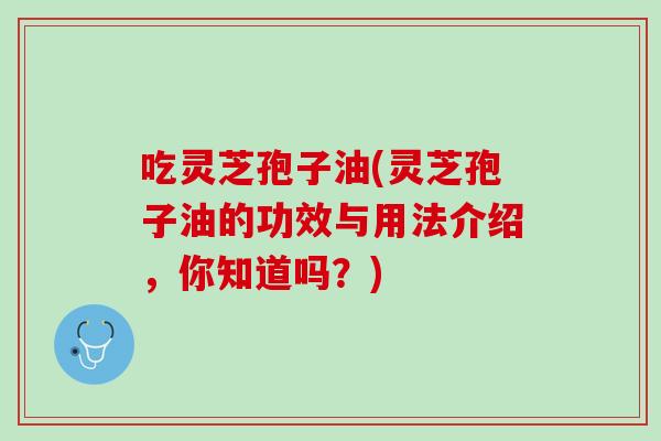 吃灵芝孢子油(灵芝孢子油的功效与用法介绍，你知道吗？)