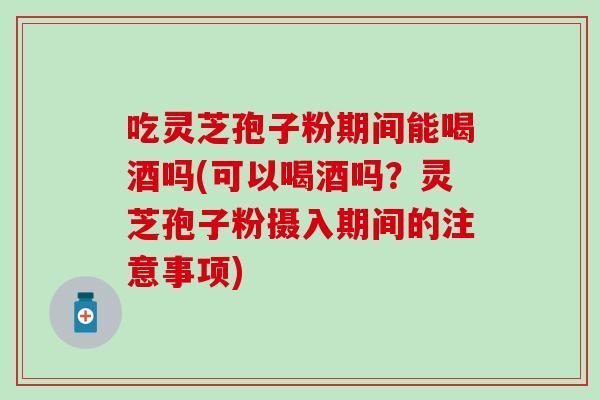 吃灵芝孢子粉期间能喝酒吗(可以喝酒吗？灵芝孢子粉摄入期间的注意事项)