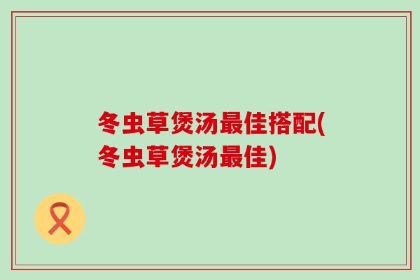 冬虫草煲汤最佳搭配(冬虫草煲汤最佳)