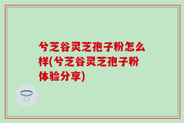 兮芝谷灵芝孢子粉怎么样(兮芝谷灵芝孢子粉体验分享)