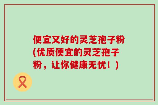 便宜又好的灵芝孢子粉(优质便宜的灵芝孢子粉，让你健康无忧！)