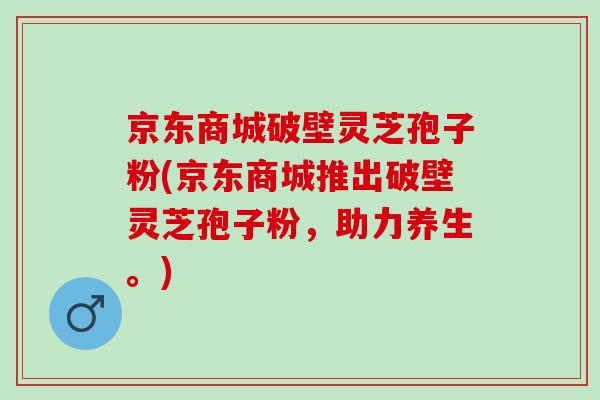 京东商城破壁灵芝孢子粉(京东商城推出破壁灵芝孢子粉，助力养生。)