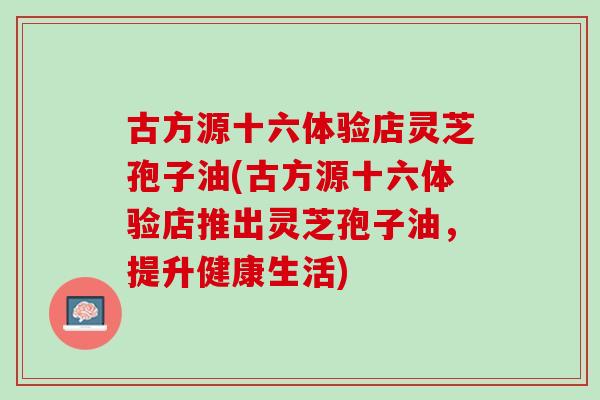 古方源十六体验店灵芝孢子油(古方源十六体验店推出灵芝孢子油，提升健康生活)