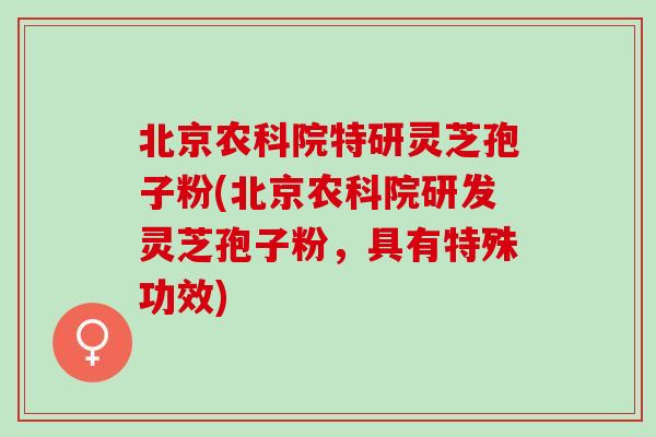 北京农科院特研灵芝孢子粉(北京农科院研发灵芝孢子粉，具有特殊功效)