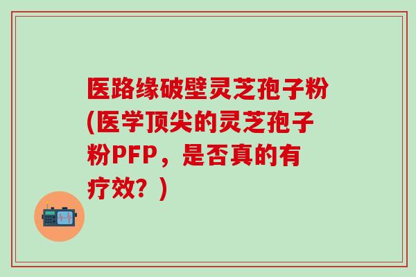 医路缘破壁灵芝孢子粉(医学顶尖的灵芝孢子粉PFP，是否真的有疗效？)