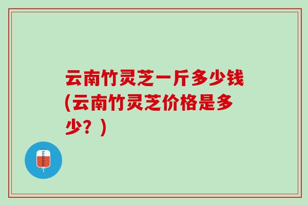 云南竹灵芝一斤多少钱(云南竹灵芝价格是多少？)