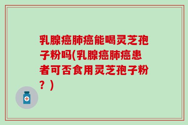 乳腺癌肺癌能喝灵芝孢子粉吗(乳腺癌肺癌患者可否食用灵芝孢子粉？)