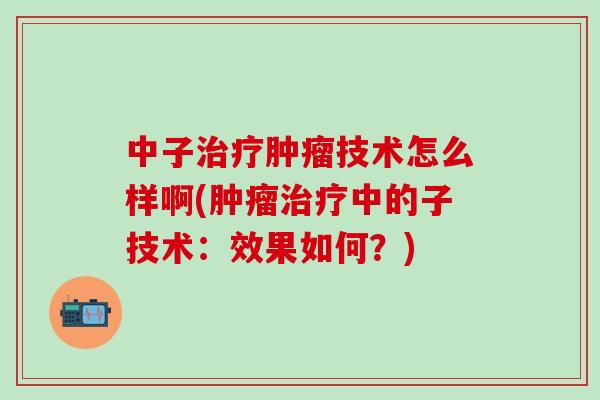 中子治疗肿瘤技术怎么样啊(肿瘤治疗中的子技术：效果如何？)