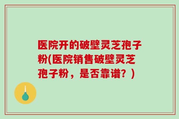 医院开的破壁灵芝孢子粉(医院销售破壁灵芝孢子粉，是否靠谱？)