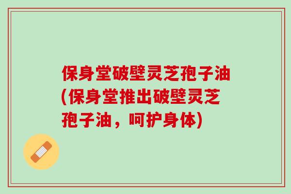 保身堂破壁灵芝孢子油(保身堂推出破壁灵芝孢子油，呵护身体)