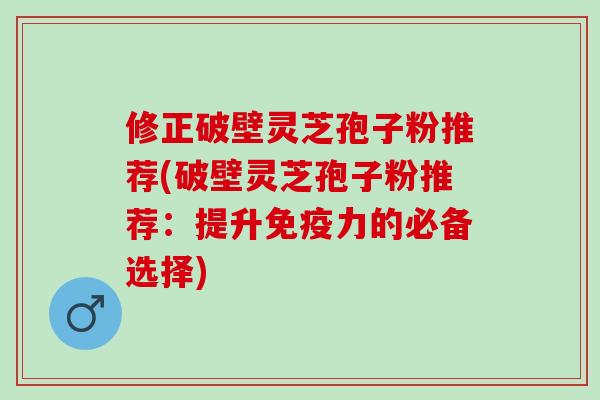 修正破壁灵芝孢子粉推荐(破壁灵芝孢子粉推荐：提升免疫力的必备选择)