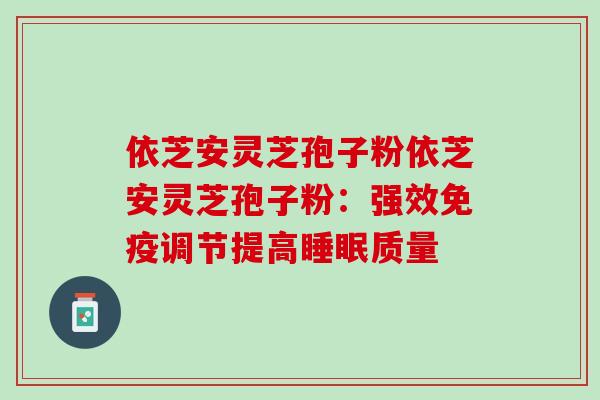 依芝安灵芝孢子粉依芝安灵芝孢子粉：强效免疫调节提高睡眠质量