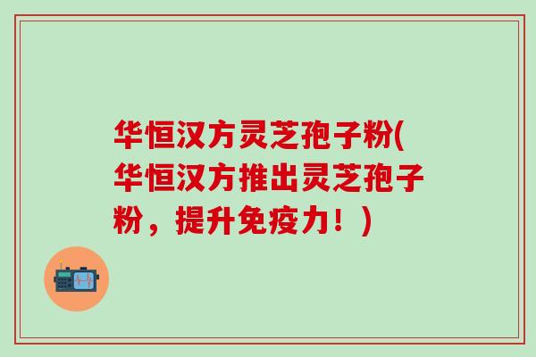华恒汉方灵芝孢子粉(华恒汉方推出灵芝孢子粉，提升免疫力！)