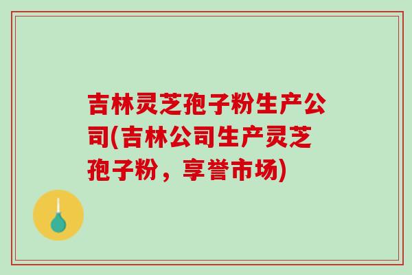 吉林灵芝孢子粉生产公司(吉林公司生产灵芝孢子粉，享誉市场)