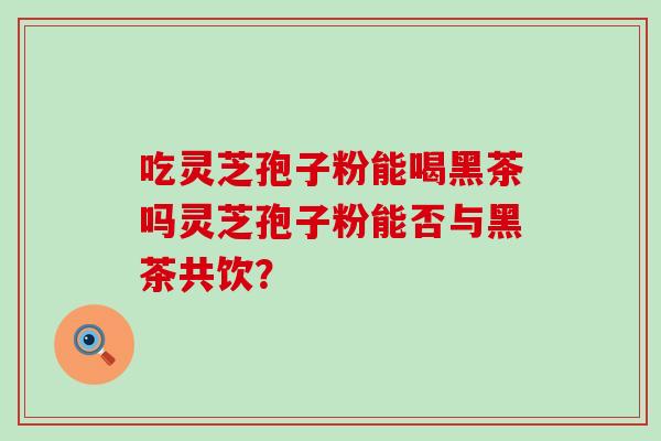 吃灵芝孢子粉能喝黑茶吗灵芝孢子粉能否与黑茶共饮？