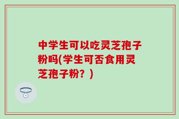 中学生可以吃灵芝孢子粉吗(学生可否食用灵芝孢子粉？)