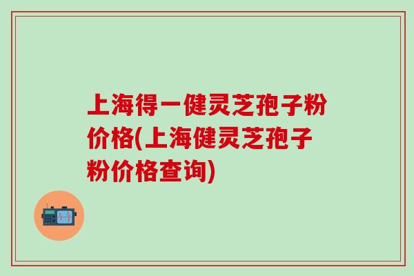 上海得一健灵芝孢子粉价格(上海健灵芝孢子粉价格查询)