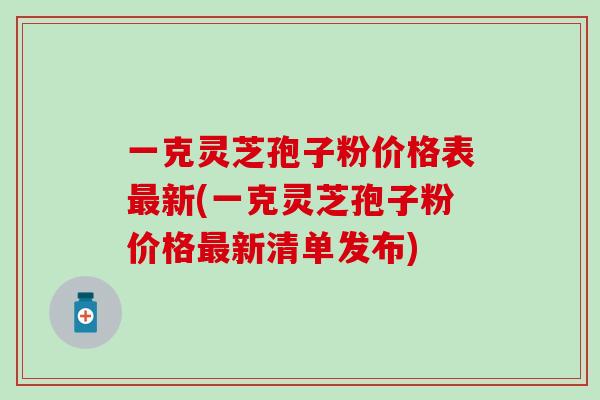 一克灵芝孢子粉价格表最新(一克灵芝孢子粉价格最新清单发布)