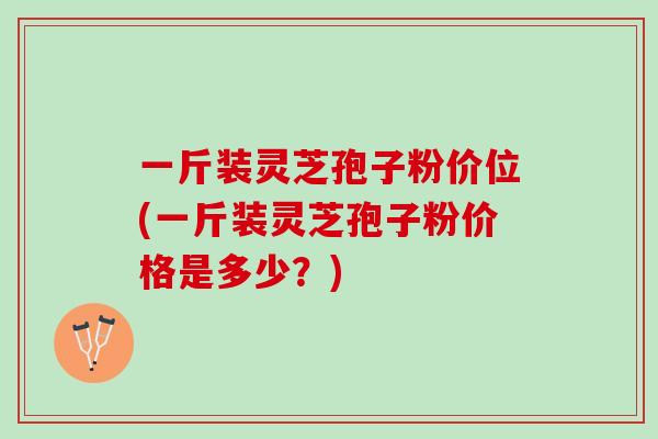 一斤装灵芝孢子粉价位(一斤装灵芝孢子粉价格是多少？)