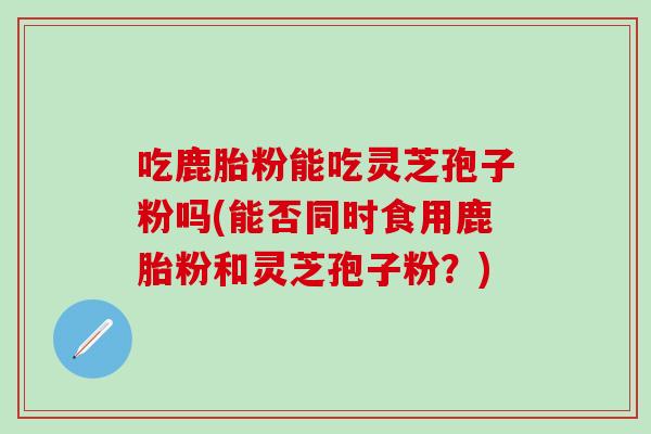 吃鹿胎粉能吃灵芝孢子粉吗(能否同时食用鹿胎粉和灵芝孢子粉？)