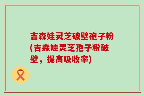 吉森娃灵芝破壁孢子粉(吉森娃灵芝孢子粉破壁，提高吸收率)